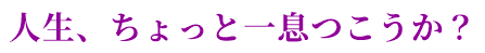 人生、ちょっと一息つこうか？