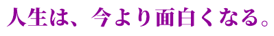 人生は、今より面白くなる。